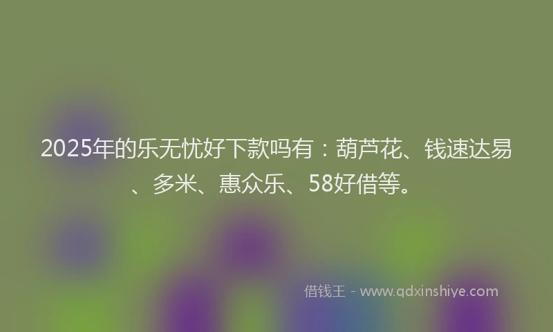 2025年的乐无忧好下款吗有：葫芦花、钱速达易、多米、惠众乐、58好借等。