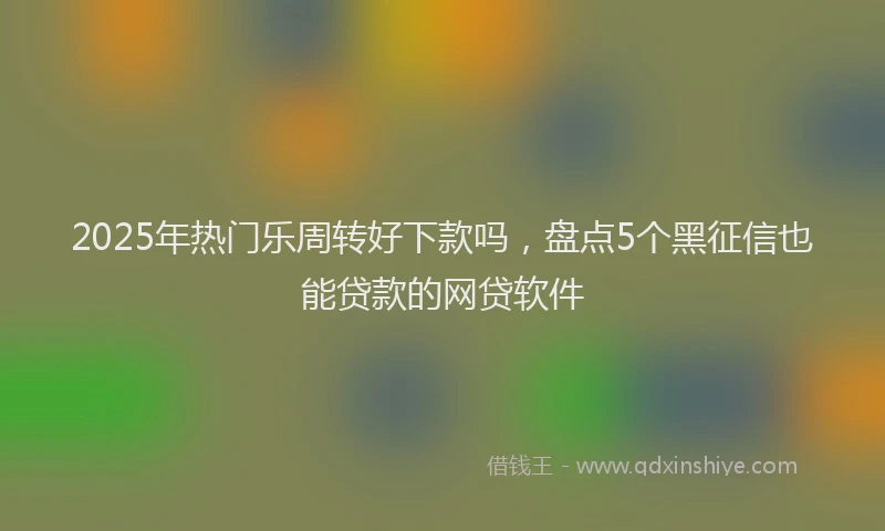 2025年热门乐周转好下款吗，盘点5个黑征信也能贷款的网贷软件