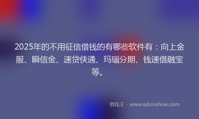 2025年的不用征信借钱的有哪些软件有：向上金服、瞬信金、速贷侠通、玛瑙分期、钱速借融宝等。