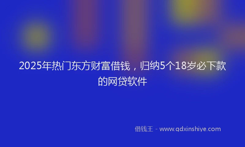 2025年热门东方财富借钱，归纳5个18岁必下款的网贷软件
