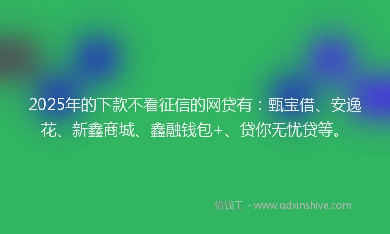 2025年的下款不看征信的网贷有：甄宝借、安逸花、新鑫商城、鑫融钱包+、贷你无忧贷等。