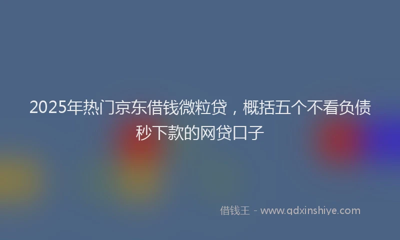 2025年热门京东借钱微粒贷，概括五个不看负债秒下款的网贷口子