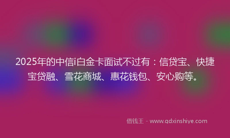2025年的中信i白金卡面试不过有：信贷宝、快捷宝贷融、雪花商城、惠花钱包、安心购等。