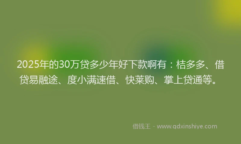2025年的30万贷多少年好下款啊有：桔多多、借贷易融途、度小满速借、快莱购、掌上贷通等。