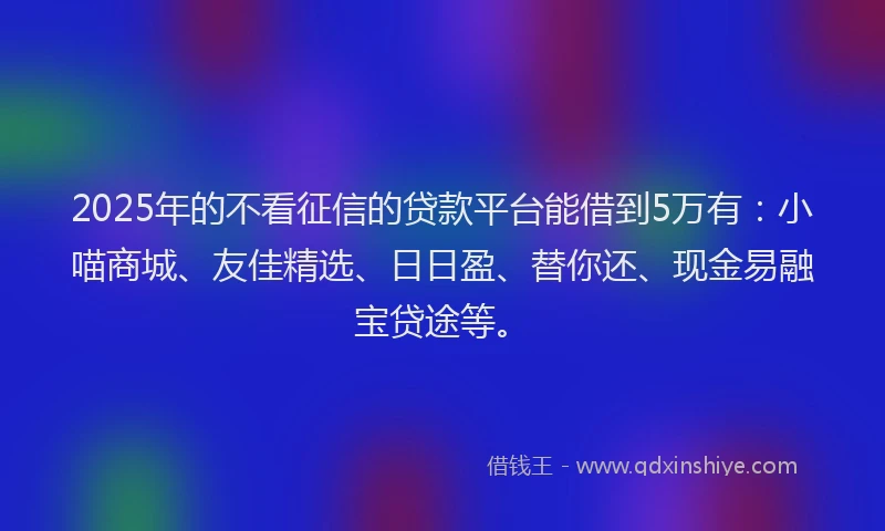 2025年的不看征信的贷款平台能借到5万有：小喵商城、友佳精选、日日盈、替你还、现金易融宝贷途等。