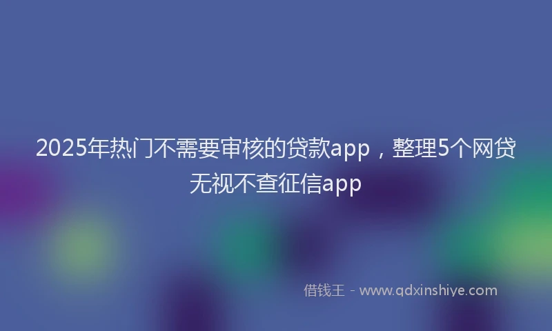 2025年热门不需要审核的贷款app，整理5个网贷无视不查征信app