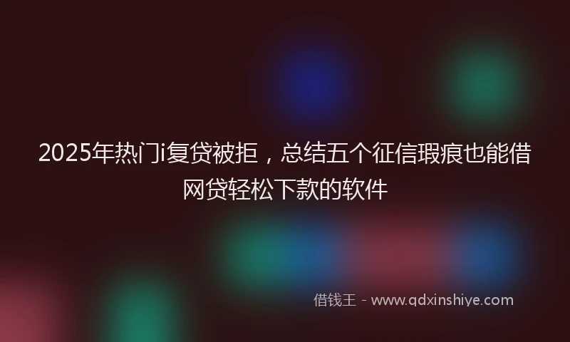 2025年热门i复贷被拒，总结五个征信瑕疵也能借网贷轻松下款的软件
