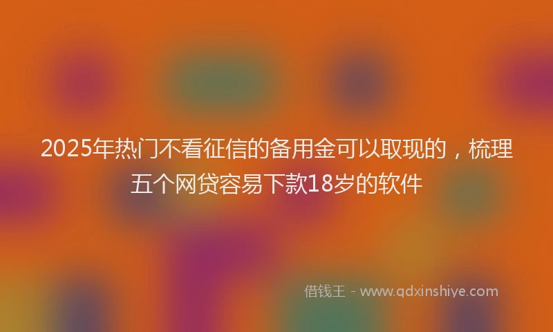 2025年热门不看征信的备用金可以取现的，梳理五个网贷容易下款18岁的软件