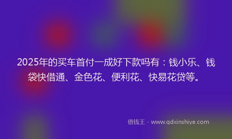 2025年的买车首付一成好下款吗有：钱小乐、钱袋快借通、金色花、便利花、快易花贷等。