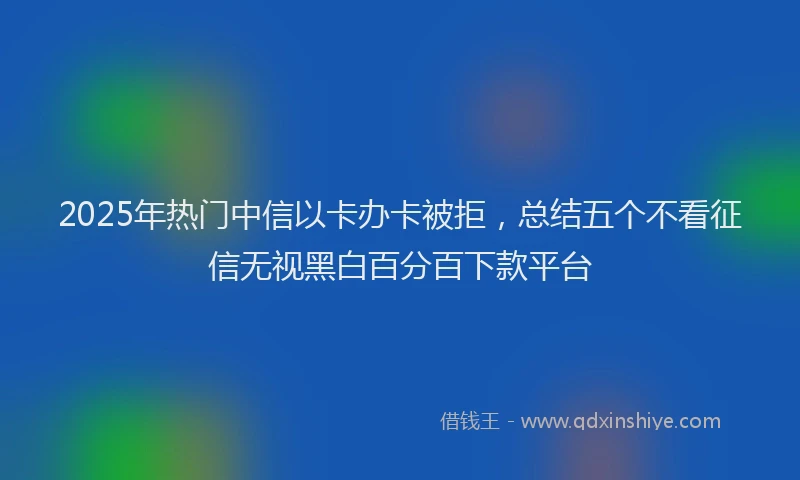 2025年热门中信以卡办卡被拒，总结五个不看征信无视黑白百分百下款平台
