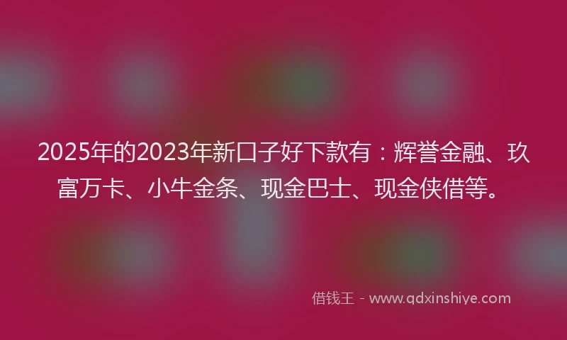 2025年的2023年新口子好下款有：辉誉金融、玖富万卡、小牛金条、现金巴士、现金侠借等。