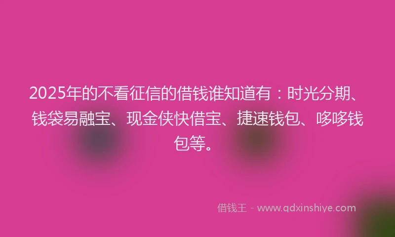 2025年的不看征信的借钱谁知道有：时光分期、钱袋易融宝、现金侠快借宝、捷速钱包、哆哆钱包等。