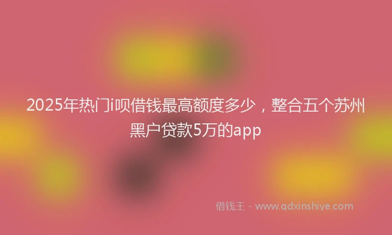 2025年热门i呗借钱最高额度多少，整合五个苏州黑户贷款5万的app