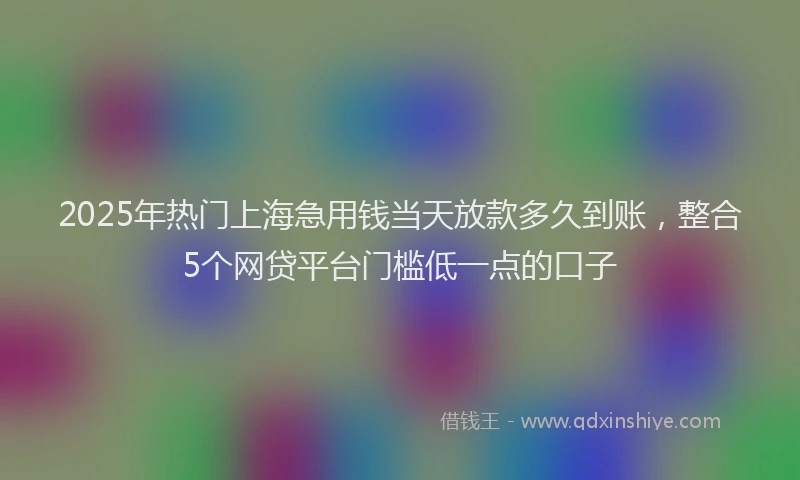 2025年热门上海急用钱当天放款多久到账，整合5个网贷平台门槛低一点的口子