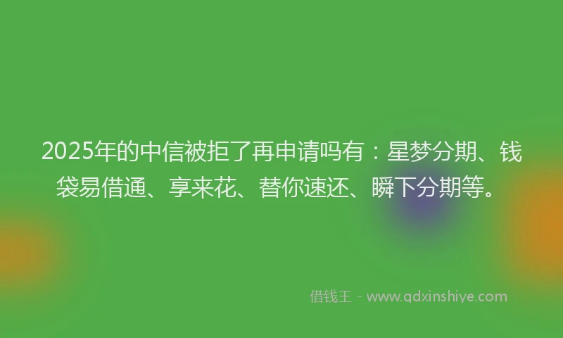 2025年的中信被拒了再申请吗有：星梦分期、钱袋易借通、享来花、替你速还、瞬下分期等。
