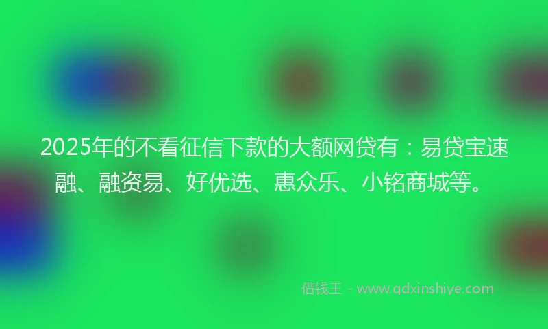 2025年的不看征信下款的大额网贷有：易贷宝速融、融资易、好优选、惠众乐、小铭商城等。
