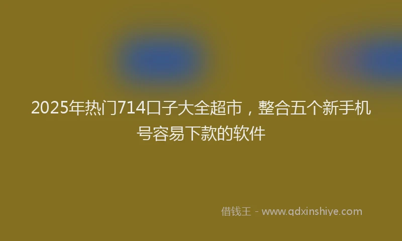 2025年热门714口子大全超市，整合五个新手机号容易下款的软件