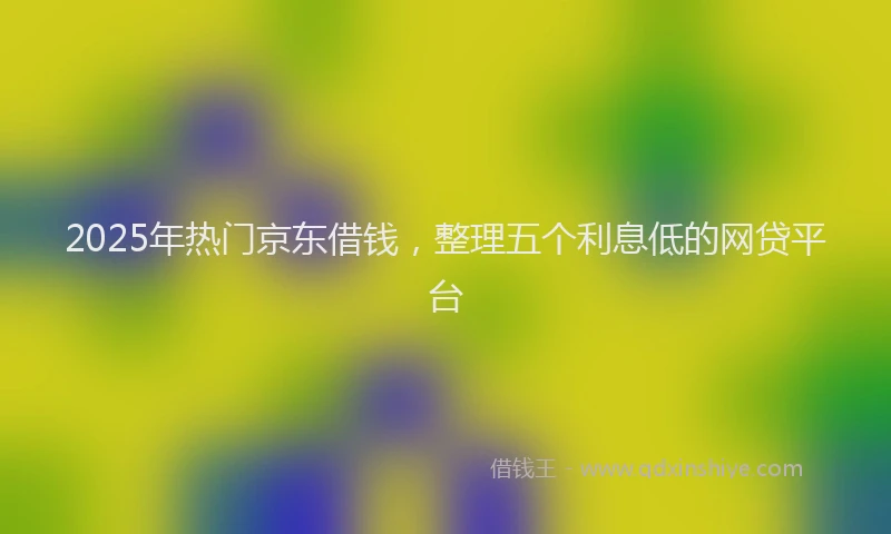 2025年热门京东借钱，整理五个利息低的网贷平台