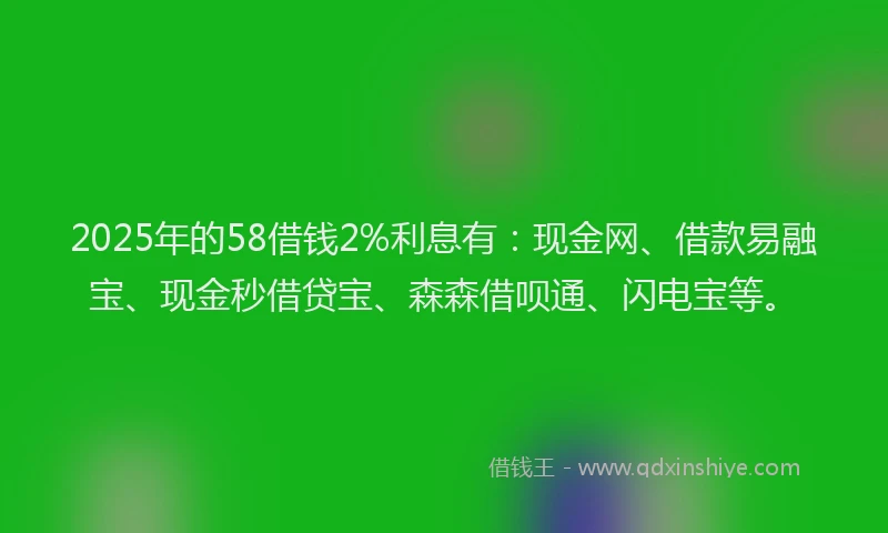 2025年的58借钱2%利息有：现金网、借款易融宝、现金秒借贷宝、森森借呗通、闪电宝等。