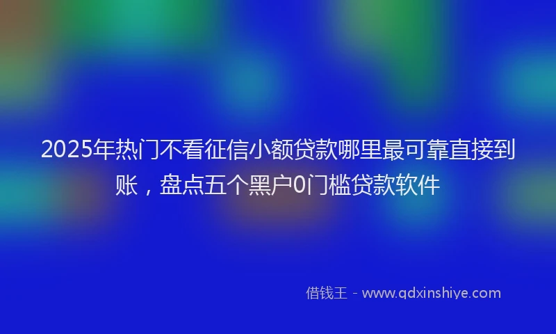 2025年热门不看征信小额贷款哪里最可靠直接到账，盘点五个黑户0门槛贷款软件