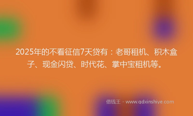 2025年的不看征信7天贷有：老哥租机、积木盒子、现金闪贷、时代花、掌中宝租机等。