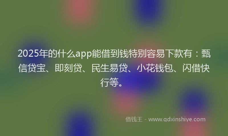 2025年的什么app能借到钱特别容易下款有：甄信贷宝、即刻贷、民生易贷、小花钱包、闪借快行等。