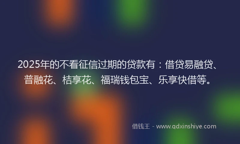 2025年的不看征信过期的贷款有：借贷易融贷、普融花、桔享花、福瑞钱包宝、乐享快借等。