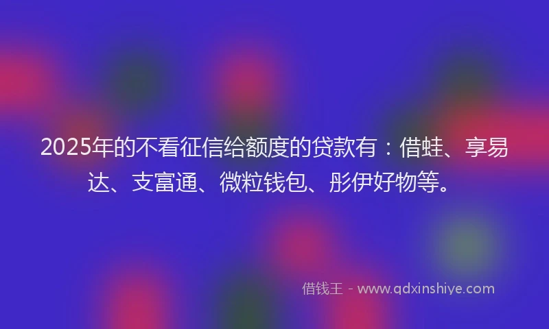 2025年的不看征信给额度的贷款有：借蛙、享易达、支富通、微粒钱包、彤伊好物等。