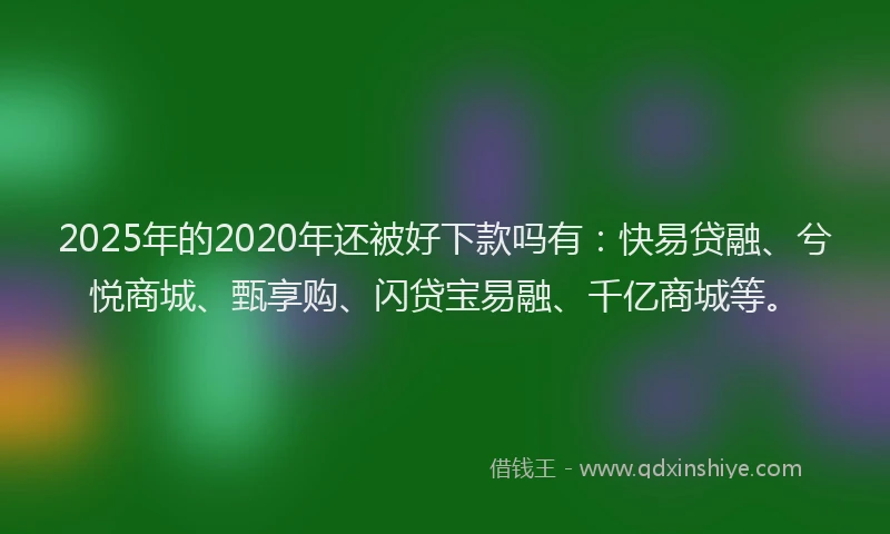 2025年的2020年还被好下款吗有：快易贷融、兮悦商城、甄享购、闪贷宝易融、千亿商城等。