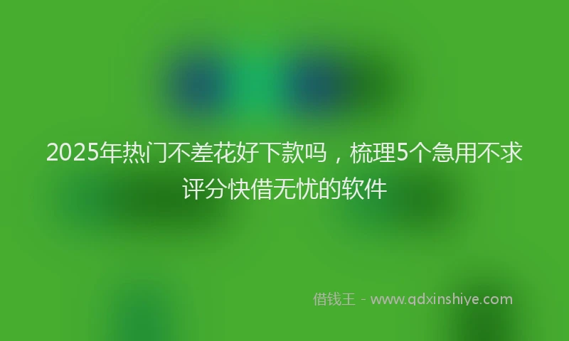 2025年热门不差花好下款吗，梳理5个急用不求评分快借无忧的软件