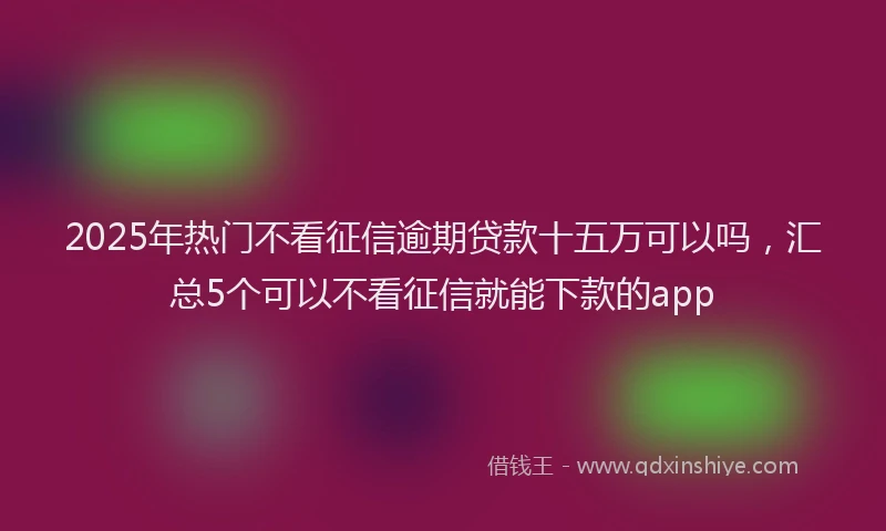 2025年热门不看征信逾期贷款十五万可以吗，汇总5个可以不看征信就能下款的app