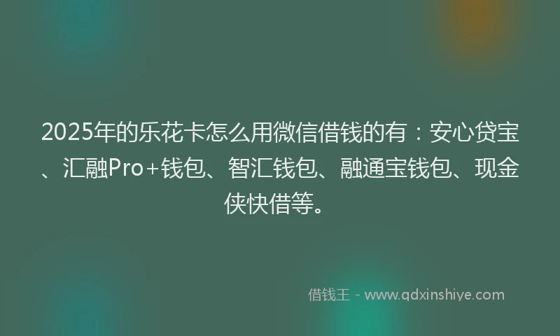 2025年的乐花卡怎么用微信借钱的有：安心贷宝、汇融Pro+钱包、智汇钱包、融通宝钱包、现金侠快借等。