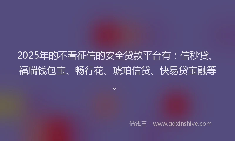 2025年的不看征信的安全贷款平台有：信秒贷、福瑞钱包宝、畅行花、琥珀信贷、快易贷宝融等。