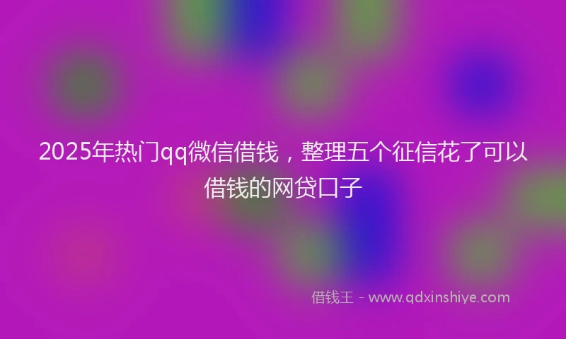 2025年热门qq微信借钱，整理五个征信花了可以借钱的网贷口子