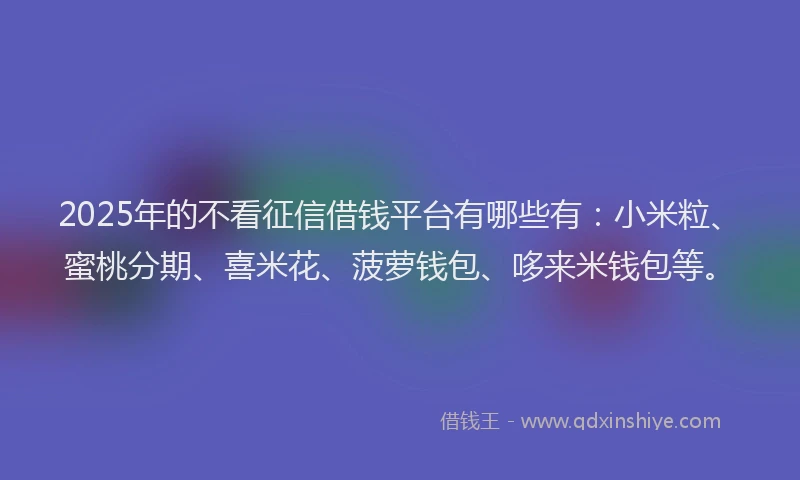 2025年的不看征信借钱平台有哪些有：小米粒、蜜桃分期、喜米花、菠萝钱包、哆来米钱包等。