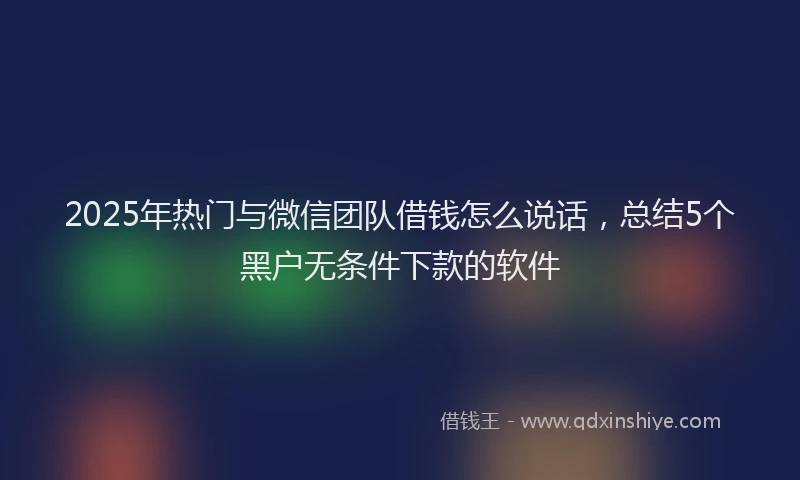 2025年热门与微信团队借钱怎么说话，总结5个黑户无条件下款的软件