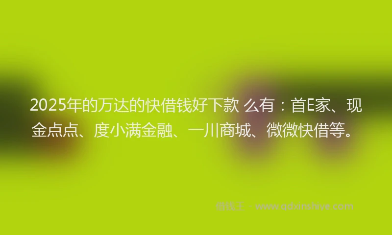 2025年的万达的快借钱好下款 么有：首E家、现金点点、度小满金融、一川商城、微微快借等。