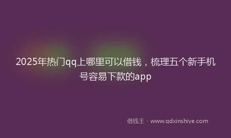 2025年热门qq上哪里可以借钱，梳理五个新手机号容易下款的app