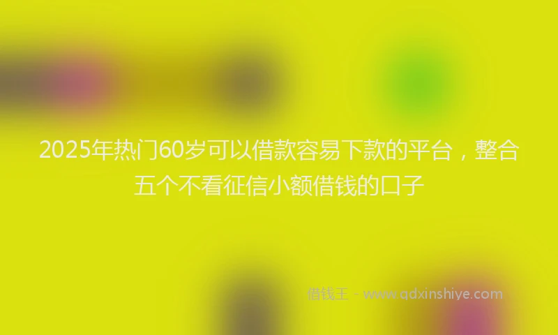 2025年热门60岁可以借款容易下款的平台，整合五个不看征信小额借钱的口子
