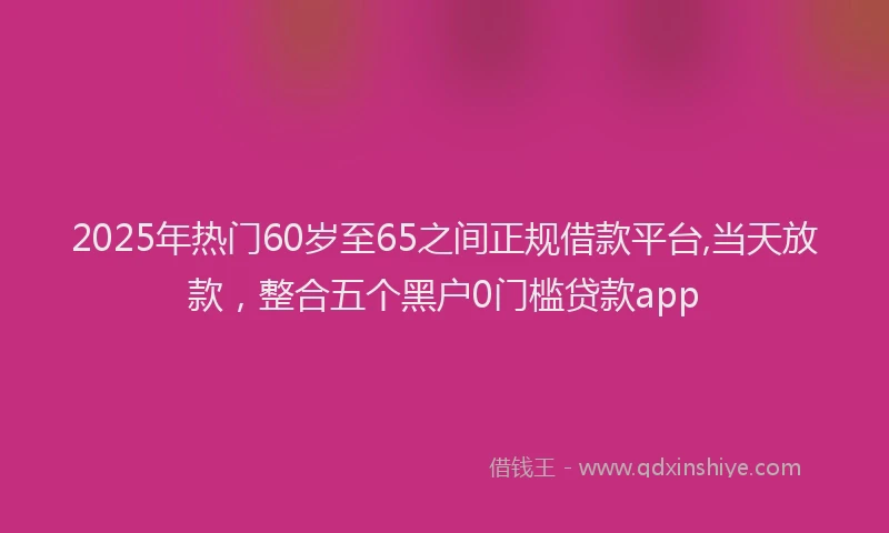 2025年热门60岁至65之间正规借款平台,当天放款，整合五个黑户0门槛贷款app