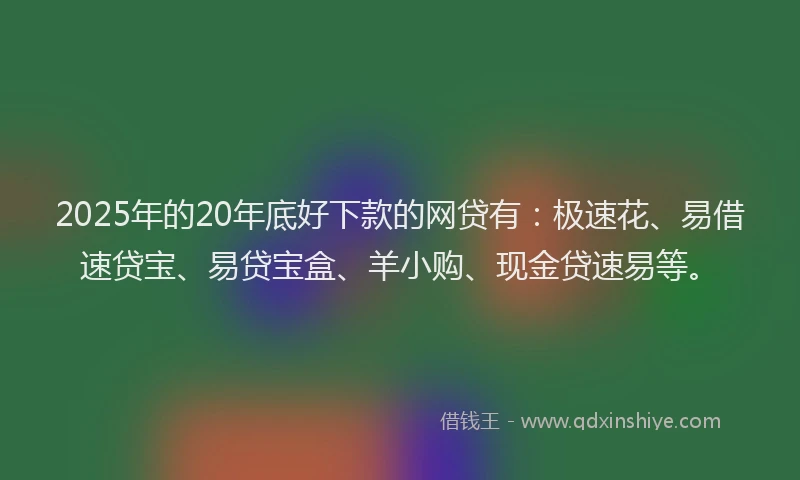 2025年的20年底好下款的网贷有：极速花、易借速贷宝、易贷宝盒、羊小购、现金贷速易等。