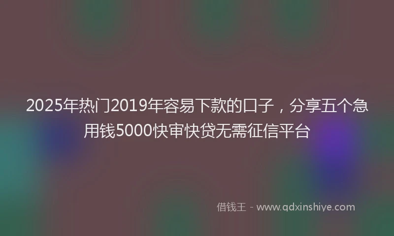 2025年热门2019年容易下款的口子，分享五个急用钱5000快审快贷无需征信平台
