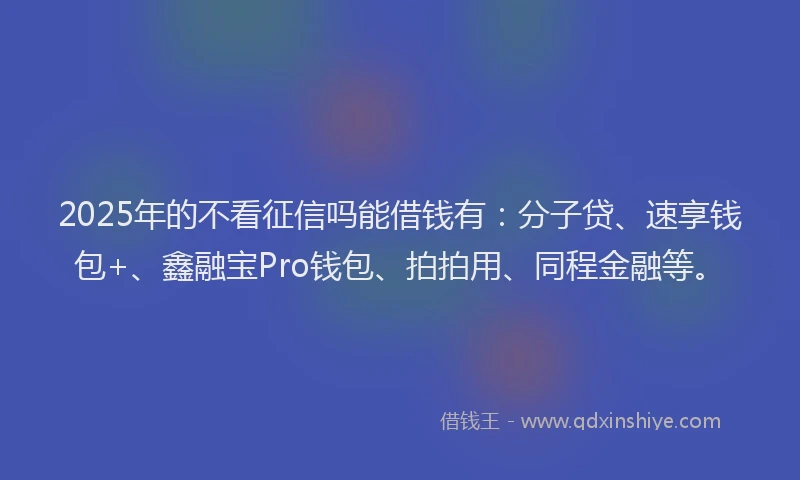 2025年的不看征信吗能借钱有：分子贷、速享钱包+、鑫融宝Pro钱包、拍拍用、同程金融等。