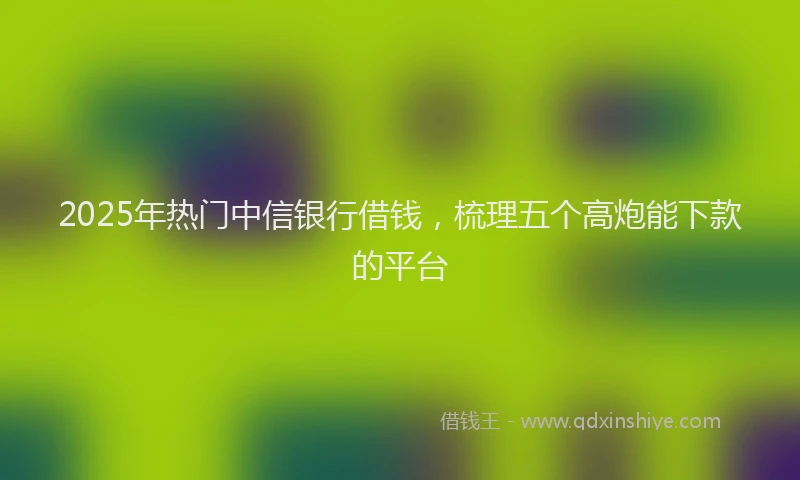 2025年热门中信银行借钱，梳理五个高炮能下款的平台