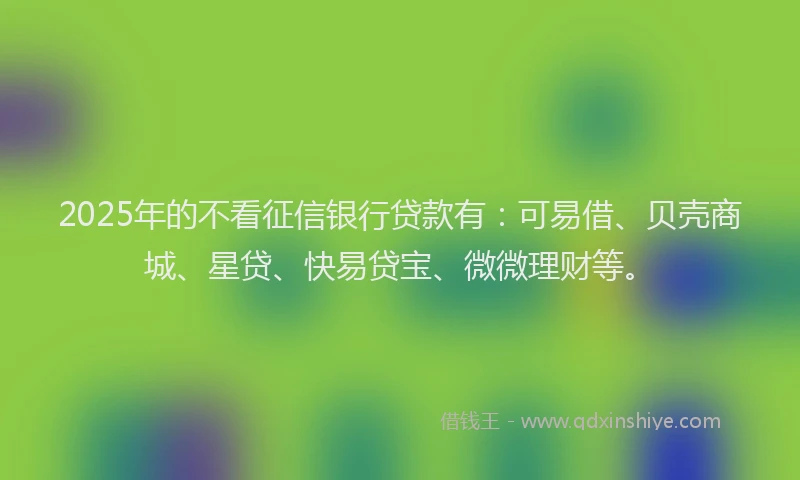 2025年的不看征信银行贷款有：可易借、贝壳商城、星贷、快易贷宝、微微理财等。