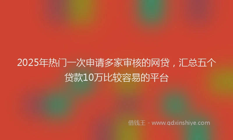 2025年热门一次申请多家审核的网贷，汇总五个贷款10万比较容易的平台