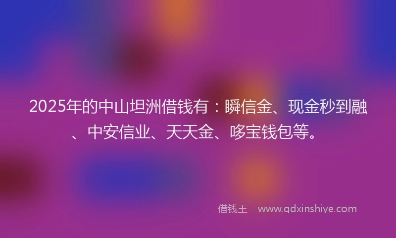 2025年的中山坦洲借钱有：瞬信金、现金秒到融、中安信业、天天金、哆宝钱包等。
