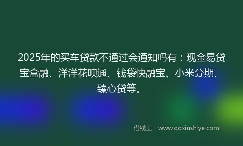2025年的买车贷款不通过会通知吗有：现金易贷宝盒融、洋洋花呗通、钱袋快融宝、小米分期、臻心贷等。