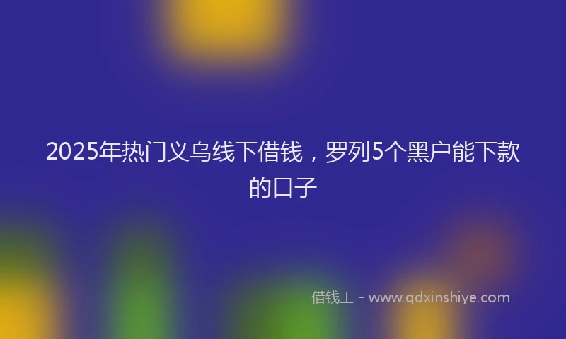 2025年热门义乌线下借钱，罗列5个黑户能下款的口子
