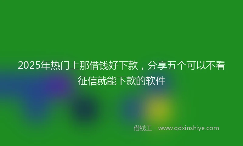 2025年热门上那借钱好下款，分享五个可以不看征信就能下款的软件